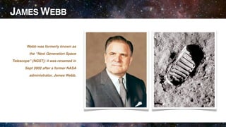 JAMES WEBB


        Webb was formerly known as

         the “Next Generation Space

Telescope” (NGST); it was renamed in

       Sept 2002 after a former NASA

         administrator, James Webb.
 