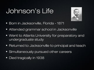 Johnson’s Life
Born in Jacksonville, Florida - 1871
Attended grammar school in Jacksonville
Went to Atlanta University for preparatory and
undergraduate study
Returned to Jacksonville to principal and teach
Simultaneously pursued other careers
Died tragically in 1938

 