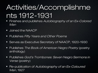 Activities/Accomplishme
nts 1912-1931

Finishes and publishes Autobiography of an Ex-Colored
Man
Joined the NAACP
Publishes Fifty Years and Other Poems
Serves as Executive Secretary of NAACP, 1920-1930
Publishes The Book of American Negro Poetry (poetry
anthology)
Publishes God’s Trombones: Seven Negro Sermons in
Verse (poetry)
Re-publication of Autobiography of an Ex-Coloured
Man, 1927

 