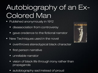 Autobiography of an ExColored Man
Published anonymously in 1912
disassociation from controversy
gave credence to the fictional narrator
New Techniques used in the novel
overthrows stereotypical black character
first person narrative
unreliable narrator
vision of black life through irony rather than
propaganda
autobiography sad instead of proud

 