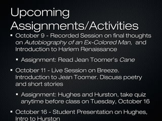Upcoming
Assignments/Activities

October 9 - Recorded Session on final thoughts
on Autobiography of an Ex-Colored Man, and
Introduction to Harlem Renaissance
Assignment: Read Jean Toomer’s Cane
October 11 - Live Session on Breeze.
Introduction to Jean Toomer. Discuss poetry
and short stories
Assignment: Hughes and Hurston, take quiz
anytime before class on Tuesday, October 16
October 16 - Student Presentation on Hughes,
Intro to Hurston

 