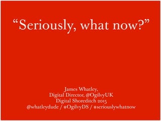 “Seriously, what now?”
James Whatley,
Digital Director, @OgilvyUK
Digital Shoreditch 2015
@whatleydude / #OgilvyDS / #seriouslywhatnow
 