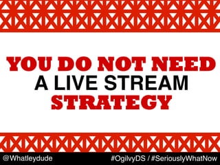 YOU DO NOT NEED
A LIVE STREAM	
  
STRATEGY
@Whatleydude #OgilvyDS / #SeriouslyWhatNow
 