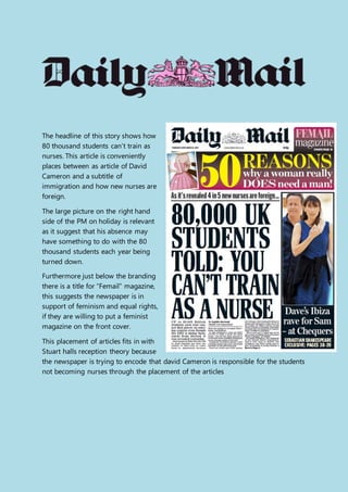The headline of this story shows how
80 thousand students can’t train as
nurses. This article is conveniently
places between as article of David
Cameron and a subtitle of
immigration and how new nurses are
foreign.
The large picture on the right hand
side of the PM on holiday is relevant
as it suggest that his absence may
have something to do with the 80
thousand students each year being
turned down.
Furthermore just below the branding
there is a title for “Femail” magazine,
this suggests the newspaper is in
support of feminism and equal rights,
if they are willing to put a feminist
magazine on the front cover.
This placement of articles fits in with
Stuart halls reception theory because
the newspaper is trying to encode that david Cameron is responsible for the students
not becoming nurses through the placement of the articles
 