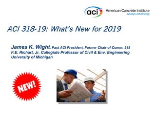 James K. Wight, Past ACI President, Former Chair of Comm. 318
F.E. Richart, Jr. Collegiate Professor of Civil & Env. Engineering
University of Michigan
ACI 318-19: What’s New for 2019
 
