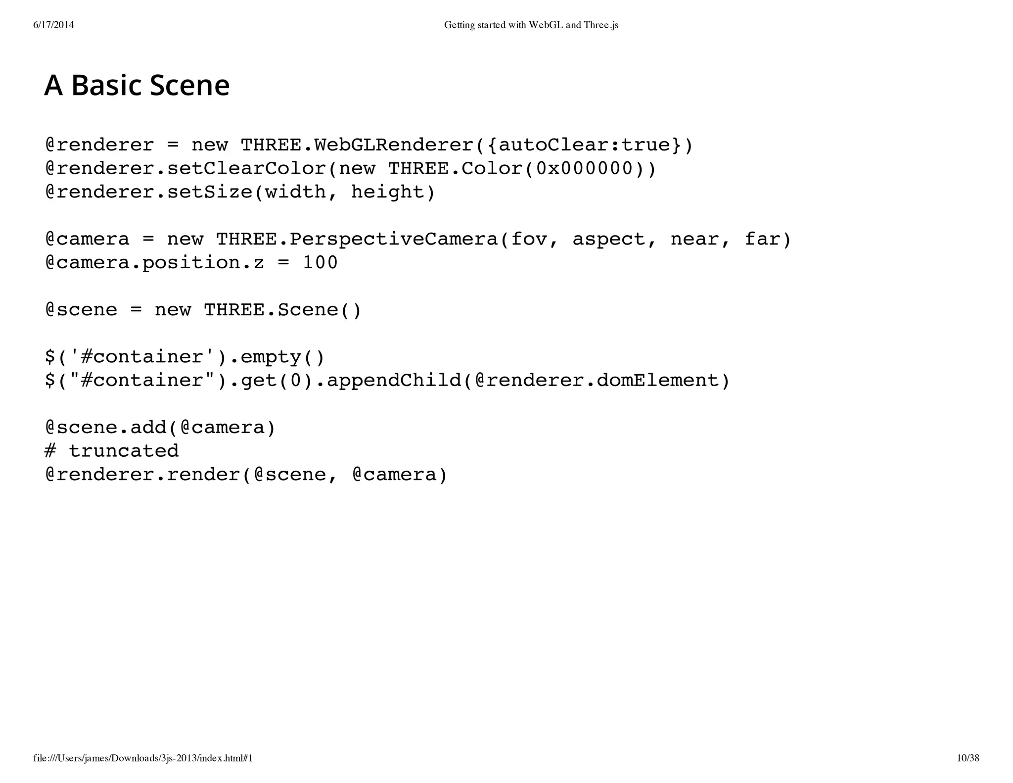 6/17/2014 Getting started with WebGL and Three.js
file:///Users/james/Downloads/3js-2013/index.html#1 10/38
A Basic Scene
@renderer = new THREE.WebGLRenderer({autoClear:true})
@renderer.setClearColor(new THREE.Color(0x000000))
@renderer.setSize(width, height)
@camera = new THREE.PerspectiveCamera(fov, aspect, near, far)
@camera.position.z = 100
@scene = new THREE.Scene()
$('#container').empty()
$("#container").get(0).appendChild(@renderer.domElement)
@scene.add(@camera)
# truncated
@renderer.render(@scene, @camera)
 