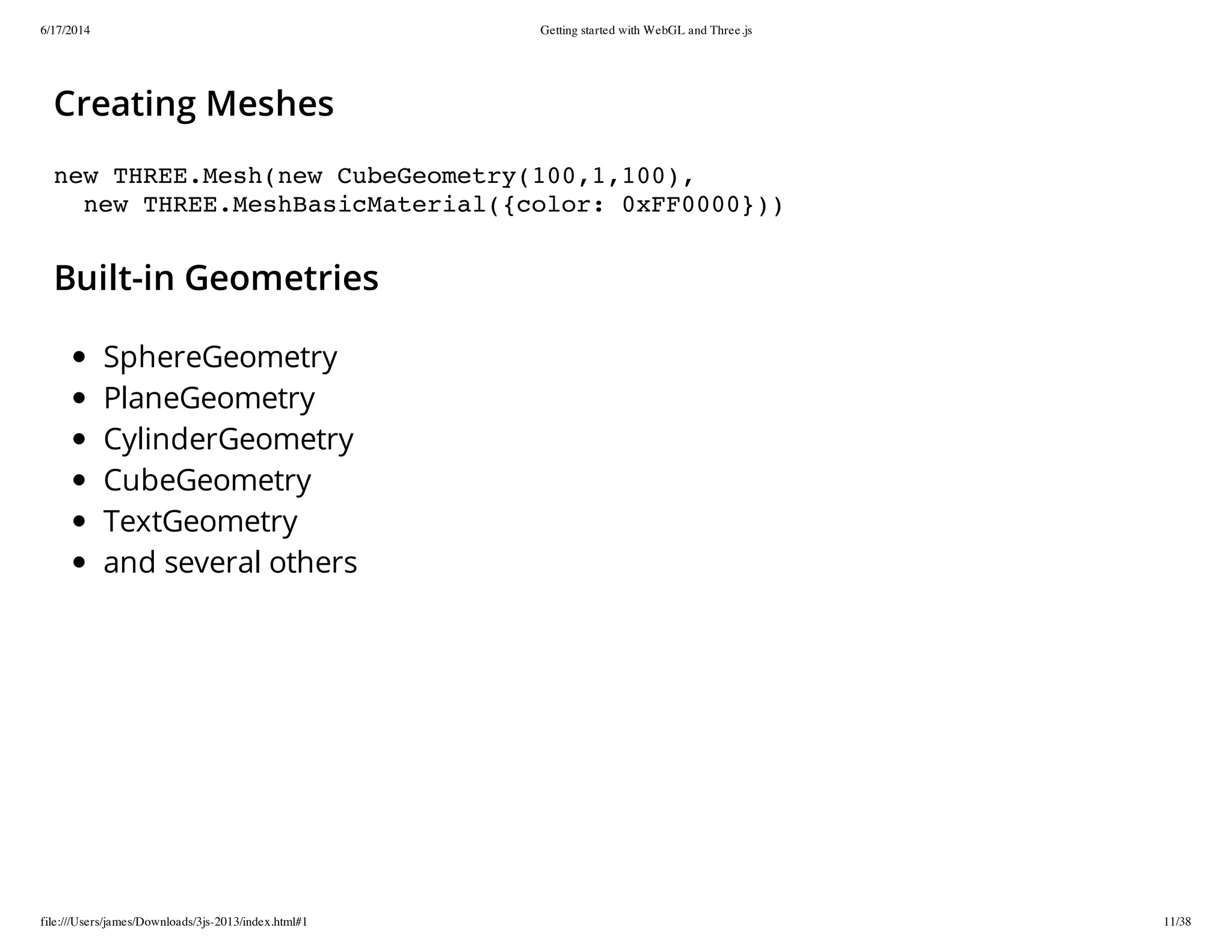 6/17/2014 Getting started with WebGL and Three.js
file:///Users/james/Downloads/3js-2013/index.html#1 11/38
Creating Meshes
new THREE.Mesh(new CubeGeometry(100,1,100),
new THREE.MeshBasicMaterial({color: 0xFF0000}))
Built-in Geometries
SphereGeometry
PlaneGeometry
CylinderGeometry
CubeGeometry
TextGeometry
and several others
 
