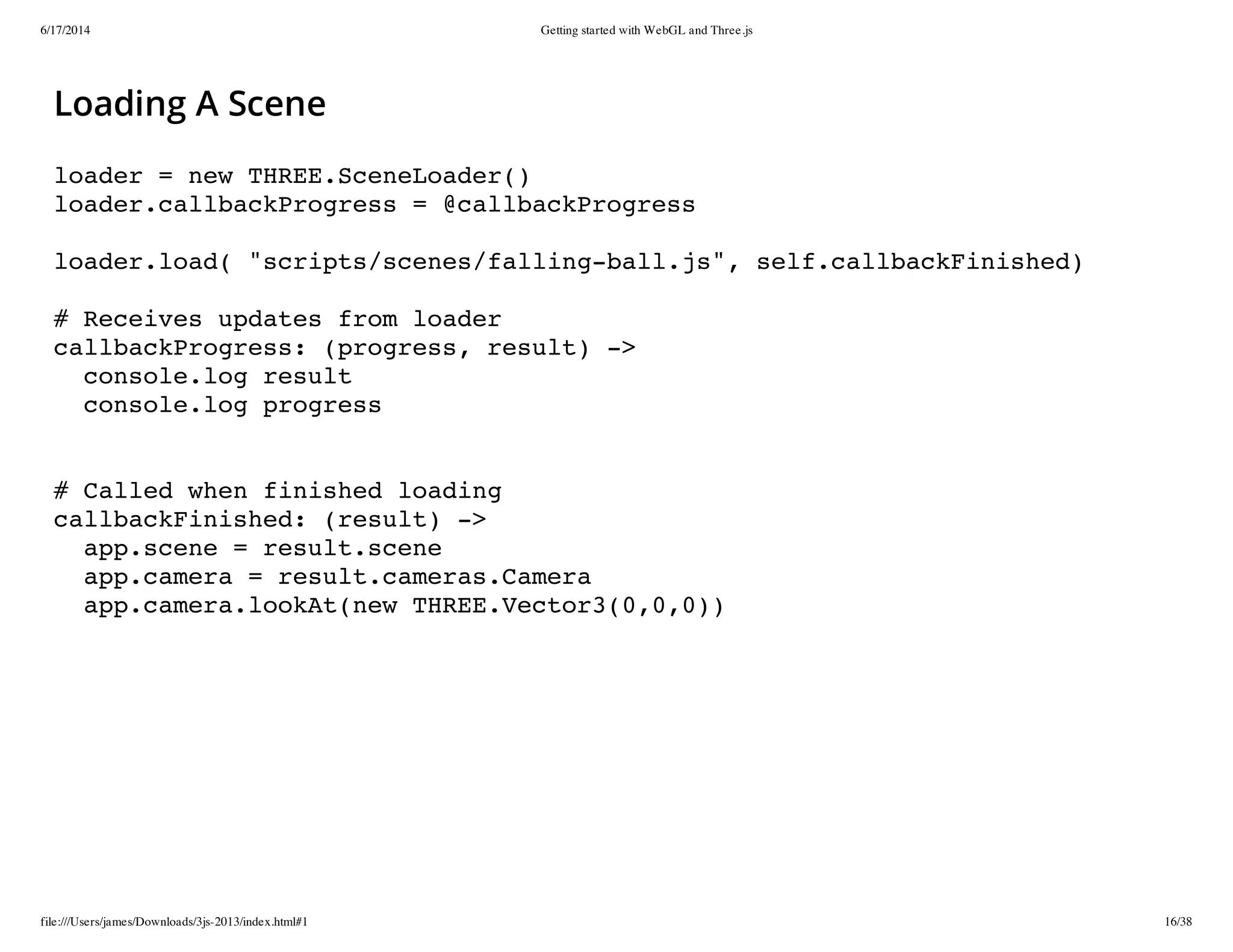 6/17/2014 Getting started with WebGL and Three.js
file:///Users/james/Downloads/3js-2013/index.html#1 16/38
Loading A Scene
loader = new THREE.SceneLoader()
loader.callbackProgress = @callbackProgress
loader.load( "scripts/scenes/falling-ball.js", self.callbackFinished)
# Receives updates from loader
callbackProgress: (progress, result) ->
console.log result
console.log progress
# Called when finished loading
callbackFinished: (result) ->
app.scene = result.scene
app.camera = result.cameras.Camera
app.camera.lookAt(new THREE.Vector3(0,0,0))
 