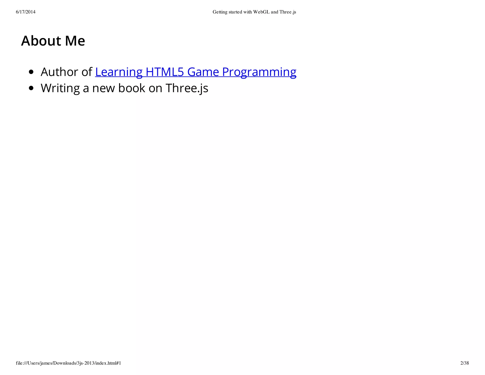 6/17/2014 Getting started with WebGL and Three.js
file:///Users/james/Downloads/3js-2013/index.html#1 2/38
About Me
Author of Learning HTML5 Game Programming
Writing a new book on Three.js
 