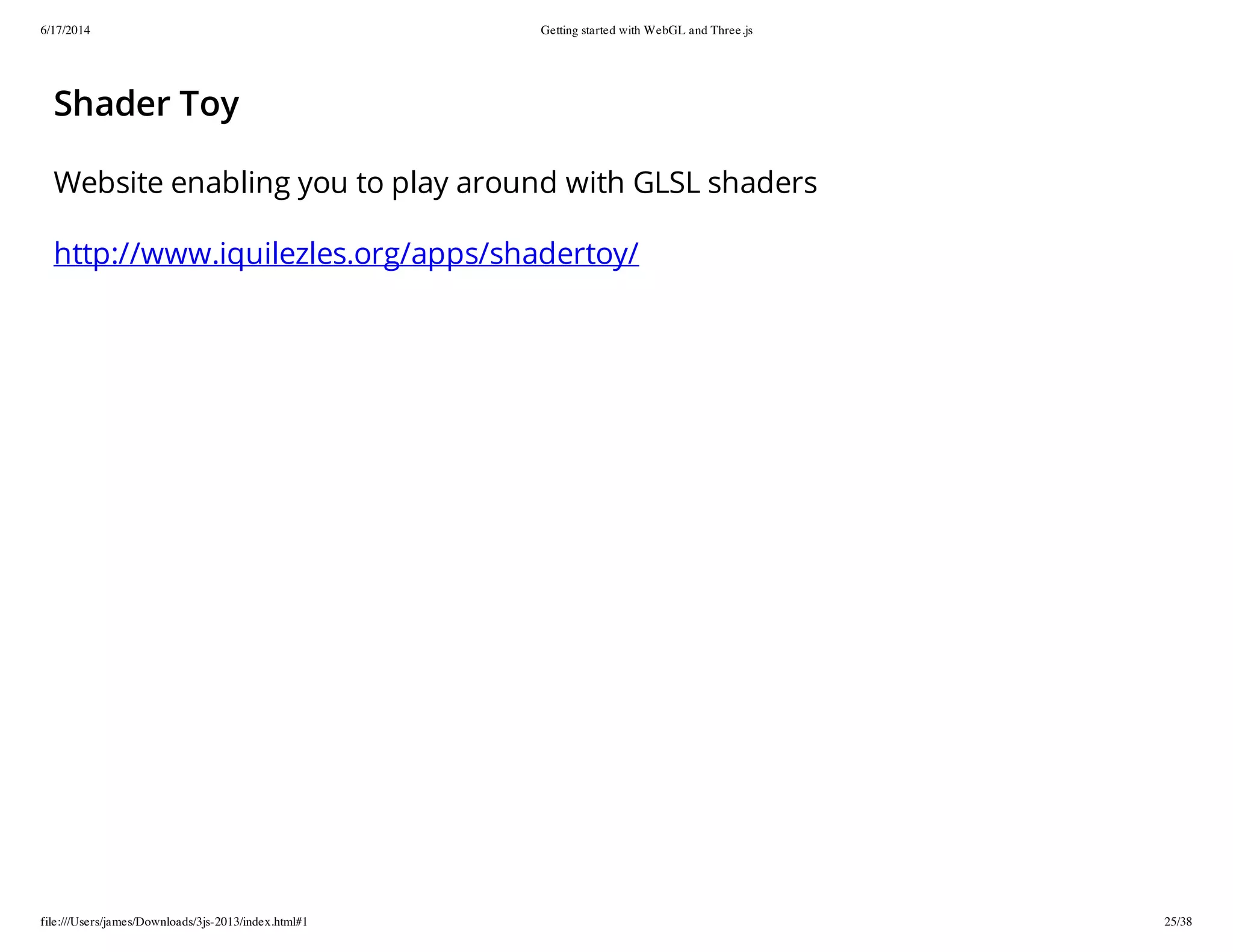 6/17/2014 Getting started with WebGL and Three.js
file:///Users/james/Downloads/3js-2013/index.html#1 25/38
Shader Toy
Website enabling you to play around with GLSL shaders
http://www.iquilezles.org/apps/shadertoy/
 