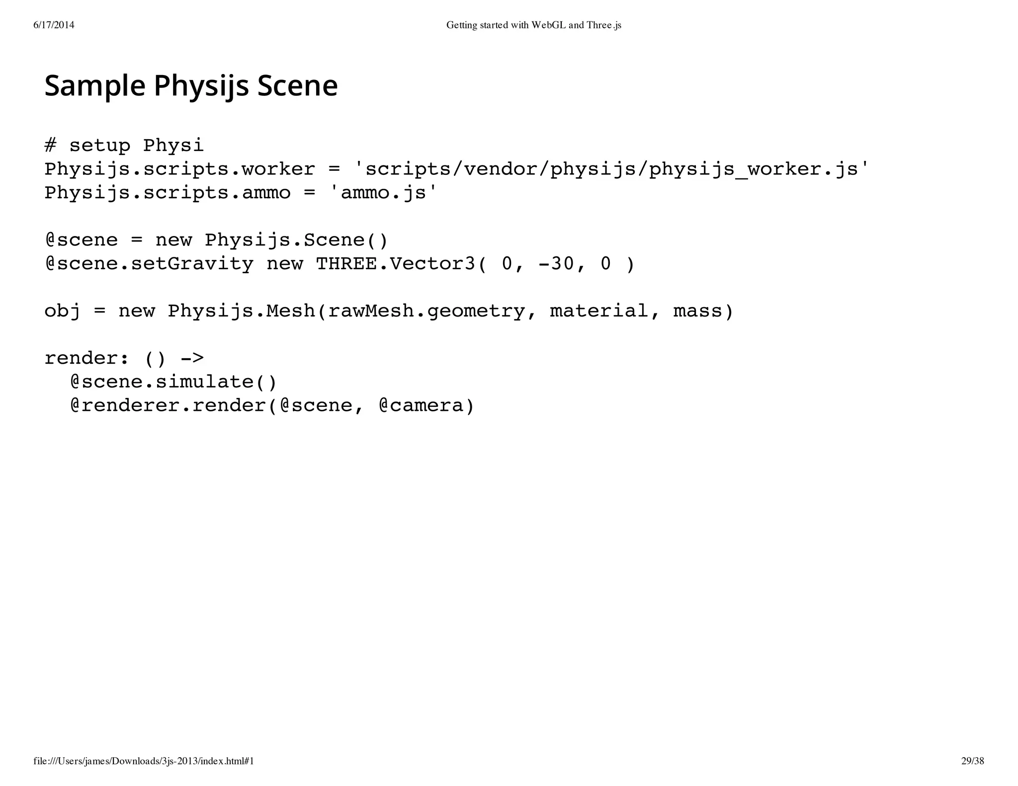 6/17/2014 Getting started with WebGL and Three.js
file:///Users/james/Downloads/3js-2013/index.html#1 29/38
Sample Physijs Scene
# setup Physi
Physijs.scripts.worker = 'scripts/vendor/physijs/physijs_worker.js'
Physijs.scripts.ammo = 'ammo.js'
@scene = new Physijs.Scene()
@scene.setGravity new THREE.Vector3( 0, -30, 0 )
obj = new Physijs.Mesh(rawMesh.geometry, material, mass)
render: () ->
@scene.simulate()
@renderer.render(@scene, @camera)
 