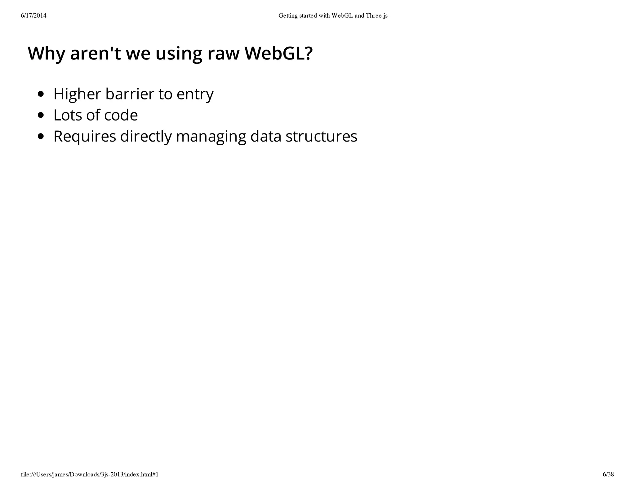 6/17/2014 Getting started with WebGL and Three.js
file:///Users/james/Downloads/3js-2013/index.html#1 6/38
Why aren't we using raw WebGL?
Higher barrier to entry
Lots of code
Requires directly managing data structures
 