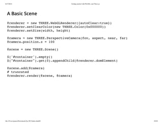 6/17/2014 Getting started with WebGL and Three.js
file:///Users/james/Downloads/3js-2013/index.html#1 10/38
A Basic Scene
@renderer = new THREE.WebGLRenderer({autoClear:true})
@renderer.setClearColor(new THREE.Color(0x000000))
@renderer.setSize(width, height)
@camera = new THREE.PerspectiveCamera(fov, aspect, near, far)
@camera.position.z = 100
@scene = new THREE.Scene()
$('#container').empty()
$("#container").get(0).appendChild(@renderer.domElement)
@scene.add(@camera)
# truncated
@renderer.render(@scene, @camera)
 