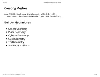 6/17/2014 Getting started with WebGL and Three.js
file:///Users/james/Downloads/3js-2013/index.html#1 11/38
Creating Meshes
new THREE.Mesh(new CubeGeometry(100,1,100),
new THREE.MeshBasicMaterial({color: 0xFF0000}))
Built-in Geometries
SphereGeometry
PlaneGeometry
CylinderGeometry
CubeGeometry
TextGeometry
and several others
 