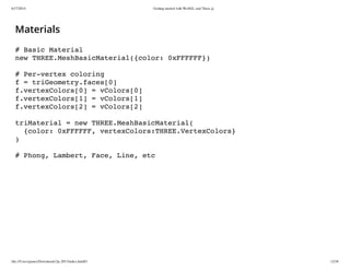 6/17/2014 Getting started with WebGL and Three.js
file:///Users/james/Downloads/3js-2013/index.html#1 12/38
Materials
# Basic Material
new THREE.MeshBasicMaterial({color: 0xFFFFFF})
# Per-vertex coloring
f = triGeometry.faces[0]
f.vertexColors[0] = vColors[0]
f.vertexColors[1] = vColors[1]
f.vertexColors[2] = vColors[2]
triMaterial = new THREE.MeshBasicMaterial(
{color: 0xFFFFFF, vertexColors:THREE.VertexColors}
)
# Phong, Lambert, Face, Line, etc
 