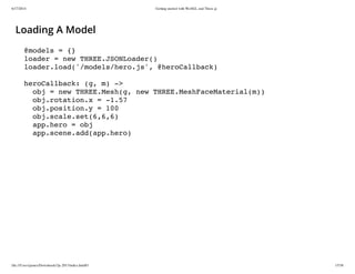 6/17/2014 Getting started with WebGL and Three.js
file:///Users/james/Downloads/3js-2013/index.html#1 15/38
Loading A Model
@models = {}
loader = new THREE.JSONLoader()
loader.load('/models/hero.js', @heroCallback)
heroCallback: (g, m) ->
obj = new THREE.Mesh(g, new THREE.MeshFaceMaterial(m))
obj.rotation.x = -1.57
obj.position.y = 100
obj.scale.set(6,6,6)
app.hero = obj
app.scene.add(app.hero)
 