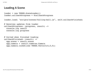 6/17/2014 Getting started with WebGL and Three.js
file:///Users/james/Downloads/3js-2013/index.html#1 16/38
Loading A Scene
loader = new THREE.SceneLoader()
loader.callbackProgress = @callbackProgress
loader.load( "scripts/scenes/falling-ball.js", self.callbackFinished)
# Receives updates from loader
callbackProgress: (progress, result) ->
console.log result
console.log progress
# Called when finished loading
callbackFinished: (result) ->
app.scene = result.scene
app.camera = result.cameras.Camera
app.camera.lookAt(new THREE.Vector3(0,0,0))
 