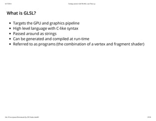 6/17/2014 Getting started with WebGL and Three.js
file:///Users/james/Downloads/3js-2013/index.html#1 19/38
What is GLSL?
Targets the GPU and graphics pipeline
High level language with C-like syntax
Passed around as strings
Can be generated and compiled at run-time
Referred to as programs (the combination of a vertex and fragment shader)
 