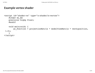 6/17/2014 Getting started with WebGL and Three.js
file:///Users/james/Downloads/3js-2013/index.html#1 21/38
Example vertex shader
<script id="shader-vs" type="x-shader/x-vertex">
#ifdef GL_ES
precision highp float;
#endif
void main(void) {
gl_Position = projectionMatrix * modelViewMatrix * vec4(position,
1.0);
}
</script>
 