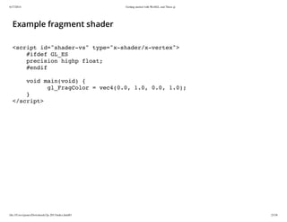 6/17/2014 Getting started with WebGL and Three.js
file:///Users/james/Downloads/3js-2013/index.html#1 23/38
Example fragment shader
<script id="shader-vs" type="x-shader/x-vertex">
#ifdef GL_ES
precision highp float;
#endif
void main(void) {
gl_FragColor = vec4(0.0, 1.0, 0.0, 1.0);
}
</script>
 