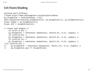6/17/2014 Getting started with WebGL and Three.js
file:///Users/james/Downloads/3js-2013/index.html#1 24/38
Cel (Toon) Shading
uniform vec3 diffuse;
//from http://www.neocomputer.org/projects/donut
gl_FragColor = vec4(diffuse, 1.0);
vec3 basecolor=vec3(gl_FragColor[0], gl_FragColor[1], gl_FragColor[2]);
float alpha = gl_FragColor[3];
float vlf = vLightFront[0];
// Clean and simple //
if (vlf< 0.50) {
gl_FragColor = vec4(mix( basecolor, vec3(0.0), 0.5), alpha); }
if (vlf>=0.50) {
gl_FragColor = vec4(mix( basecolor, vec3(0.0), 0.3), alpha); }
if (vlf>=0.75) {
gl_FragColor = vec4(mix( basecolor, vec3(1.0), 0.0), alpha); }
//if (vlf>=0.95) {
// gl_FragColor = vec4(mix( basecolor, vec3(1.0), 0.3), alpha); }
// gl_FragColor.xyz *= vLightFront;
 