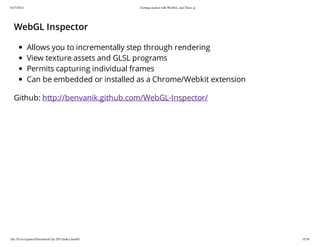 6/17/2014 Getting started with WebGL and Three.js
file:///Users/james/Downloads/3js-2013/index.html#1 35/38
WebGL Inspector
Allows you to incrementally step through rendering
View texture assets and GLSL programs
Permits capturing individual frames
Can be embedded or installed as a Chrome/Webkit extension
Github: http://benvanik.github.com/WebGL-Inspector/
 