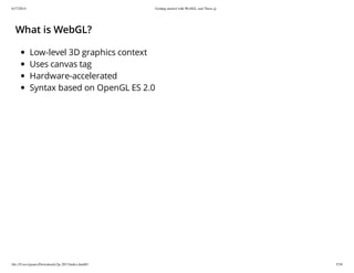 6/17/2014 Getting started with WebGL and Three.js
file:///Users/james/Downloads/3js-2013/index.html#1 5/38
What is WebGL?
Low-level 3D graphics context
Uses canvas tag
Hardware-accelerated
Syntax based on OpenGL ES 2.0
 