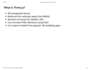6/17/2014 Getting started with WebGL and Three.js
file:///Users/james/Downloads/3js-2013/index.html#1 7/38
What is Three.js?
3D scenegraph library
Abstracts the nastiness away from WebGL
Renders to Canvas 2D, WebGL, SVG
Can animate HTML elements using CSS3
Can import models from popular 3D modeling apps
 