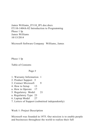 James Williams_IT110_IP1.doc.docx
IT110-1404A-02 Introduction to Programming
Phase 1 Ip
James Williams
10/13/2014
Microsoft Software Company Williams, James
Phase 1 Ip
Table of Contents
Page #
1. Warranty Information 1
2. Product Support 5
3. Contact Microsoft 9
4. How to Setup 13
a. How to Operate 17
5. Regulatory Model 21
a. Regulatory Type 23
6. Laptop Model 27
7. Letters of Support (submitted independently)
Week 1: Project Description
Microsoft was founded in 1975. Our mission is to enable people
and businesses throughout the world to realize their full
 