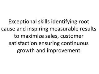 Exceptional skills identifying root
cause and inspiring measurable results
     to maximize sales, customer
   satisfaction ensuring continuous
       growth and improvement.
 