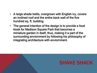• A large shade trellis, overgrown with English ivy, covers
an inclined roof and the entire back wall of the five
hundred sq. ft. building.

• The general intention of the design is to provide a food
kiosk for Madison Square Park that becomes a
miniature garden in itself, thus, making it a part of the
surrounding enviornment by following his philosophy of
integrating architecture with enviornment.

SHAKE SHACK

 