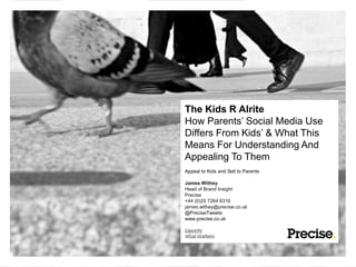 The Kids R Alrite
How Parents’ Social Media Use
Differs From Kids’ & What This
Means For Understanding And
Appealing To Them
Appeal to Kids and Sell to Parents

James Withey
Head of Brand Insight
Precise
+44 (0)20 7264 6316
james.withey@precise.co.uk
@PreciseTweets
www.precise.co.uk
 