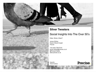 Silver Tweeters
Social Insights Into The Over 50’s
Older, Richer, Wiser?

James Withey
Head of Brand Insight
Precise

+44 (0)20 7264 6316
james.withey@precise.co.uk
@PreciseTweets
www.precise.co.uk
 