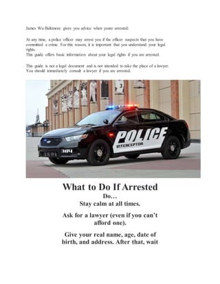 James Wu Baltimore gives you advice when youre arrested:
At any time, a police officer may arrest you if the officer suspects that you have
committed a crime. For this reason, it is important that you understand your legal
rights.
This guide offers basic information about your legal rights if you are arrested.
This guide is not a legal document and is not intended to take the place of a lawyer.
You should immediately consult a lawyer if you are arrested.
What to Do If Arrested
Do…
Stay calm at all times.
Ask for a lawyer (even if you can’t
afford one).
Give your real name, age, date of
birth, and address. After that, wait
 
