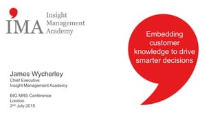 Embedding
customer
knowledge to drive
smarter decisions
James Wycherley
Chief Executive
Insight Management Academy
BIG MRS Conference
London
2nd July 2015
 