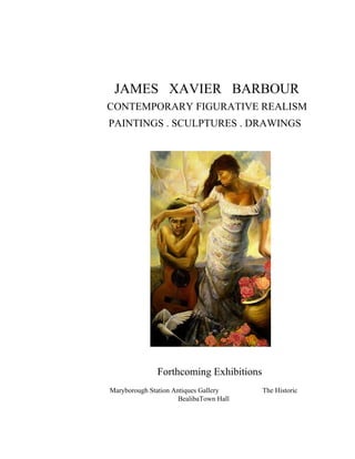 JAMES XAVIER BARBOUR
CONTEMPORARY FIGURATIVE REALISM
PAINTINGS . SCULPTURES . DRAWINGS




               Forthcoming Exhibitions
Maryborough Station Antiques Gallery     The Historic
                      BealibaTown Hall
 