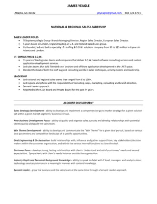 JAMES YEAGLE
Atlanta, GA 30342 jolyeagle@gmail.com 404-723-8773
NATIONAL & REGIONAL SALES LEADERSHIP
SALES LEADER ROLES
• TEKsystems/Allegis Group- Branch Managing Director, Region Sales Director, European Sales Director.
• 5 years based in London, England leading an U.K. and Holland based sales group.
• Co-founded, led and built a specialty I.T. staffing & S.O.W. solutions company from $0 to $25 million in 6 years in
Atlanta and London.
I.T. CONSULTING & S.O.W.
• 5 years of leading sales teams and companies that deliver S.O.W. based software consulting services and custom
application development services.
• Led sales teams that sold ‘blended rate’ onshore and offshore application development in the .NET space.
• Blended the best of both the staff aug and consulting worlds in sales techniques, activity models and leadership.
LEADERSHIP
• Led national and regional sales teams that ranged from 6 to 100+.
• Led regions and offices with the responsibility of recruiting, sales, marketing, consulting and branch directors.
• Led sales teams with revenues that ranged from $17 mil to $100 mil.
SALES & ACCOUNT STRATEGY
Sales Strategy - ability to develop and implement a comprehensive go to market strategy for a given solution set within a
given market segment / business vertical.
New Business Development Focus - ability to qualify and organize sales pursuits and develop relationships with potential
clients quickly alongside the sales team.
Win Theme Development - ability to develop and communicate the “Win Theme” for a given deal pursuit, based on various
deal parameters and competitive landscape of a specific opportunities.
Deal Engineering & Orchestration- build relationships with, influence and gather support from, key stakeholders/decision
makers within the customer organization, and within the various internal functions to close the deal.
Customer Focus - develop strong, lasting relationships with clients. Understand and satisfy customers’ needs and exceed
expectations. Sympathetic with client’s needs inside or outside the organization.
Industry Depth and Technical Background Knowledge - ability to speak in detail with C level, managers and analysts about
technology services/solutions in a meaningful manner with content knowledge.
Servant Leader- grow the business and the sales team at the same time through a Servant Leader approach.
 