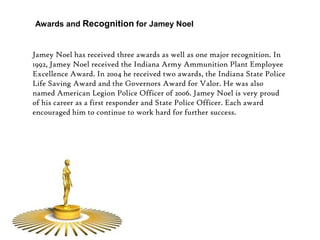 Awards and Recognition for Jamey Noel


Jamey Noel has received three awards as well as one major recognition. In
1992, Jamey Noel received the Indiana Army Ammunition Plant Employee
Excellence Award. In 2004 he received two awards, the Indiana State Police
Life Saving Award and the Governors Award for Valor. He was also
named American Legion Police Officer of 2006. Jamey Noel is very proud
of his career as a first responder and State Police Officer. Each award
encouraged him to continue to work hard for further success.
 
