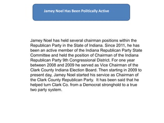 Jamey Noel Has Been Politically Active




 Jamey Noel Has Been Politically Active
Jamey Noel has held several chairman positions within the
Republican Party in the State of Indiana. Since 2011, he has
been an active member of the Indiana Republican Party State
Committee and held the position of Chairman of the Indiana
Republican Party 9th Congressional District. For one year
between 2008 and 2009 he served as Vice Chairman of the
Clark County Indiana Election Board. Then starting in 2009 to
present day, Jamey Noel started his service as Chairman of
the Clark County Republican Party. It has been said that he
helped turn Clark Co. from a Democrat stronghold to a true
two party system.
 