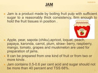 .
JAM
 Jam is a product made by boiling fruit pulp with sufficient
sugar to a reasonably thick consistency, firm enough to
hold the fruit tissues in position .
 Apple, pear, sapota (chiku),apricot, loquat, peach,
papaya, karonda, carrot, plum, straw- berry, raspberry,
mango, tomato, grapes and muskmelon are used for
preparation of jams.
 It can be prepared from one kind of fruit or from two or
more kinds .
 Jam contains 0.5-0.6 per cent acid and sugar should not
be more than 40 percent and TSS 68%.
10/25/2016
3
 