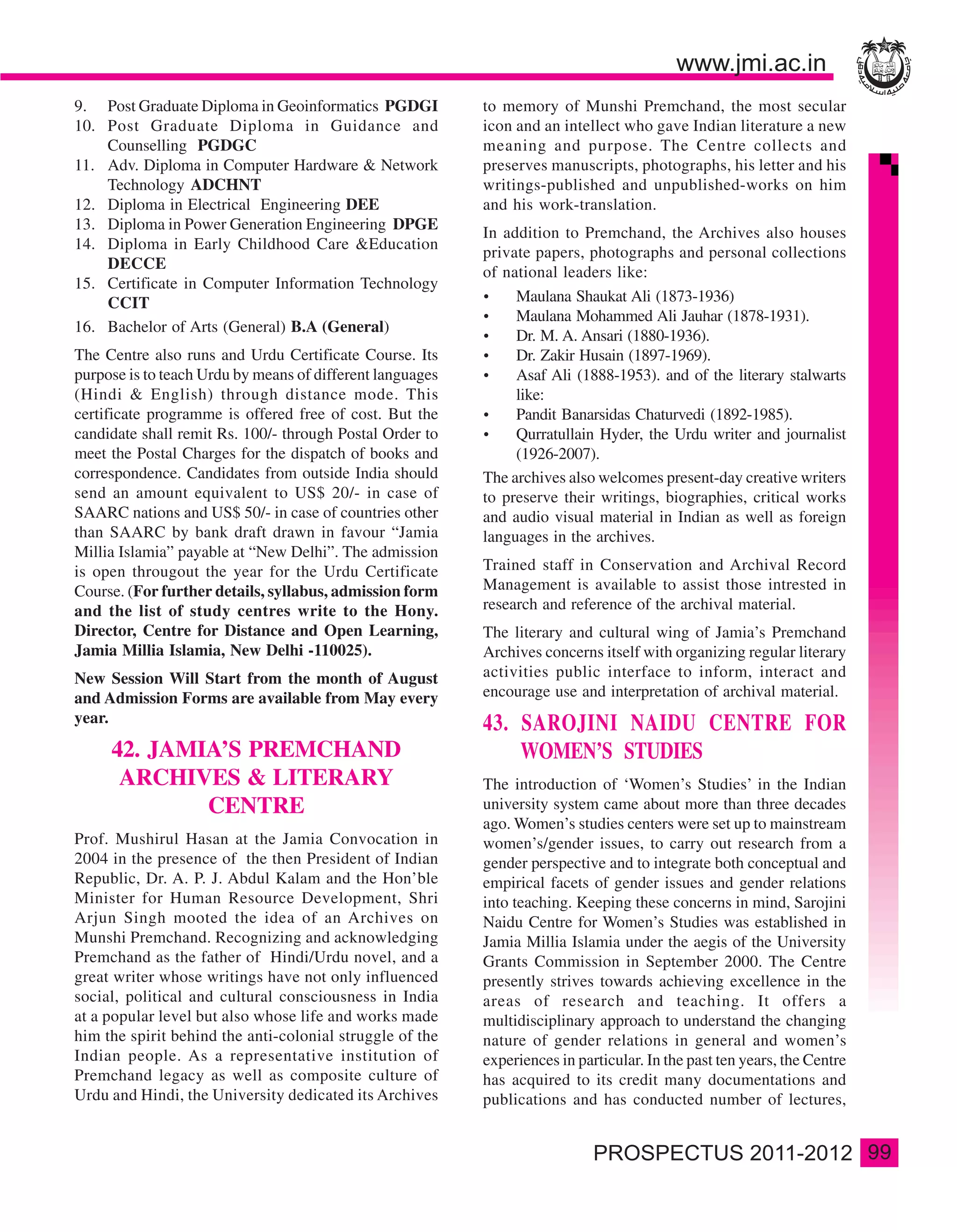 9. Post Graduate Diploma in Geoinformatics PGDGI           to memory of Munshi Premchand, the most secular
10. Post Graduate Diploma in Guidance and                  icon and an intellect who gave Indian literature a new
    Counselling PGDGC                                      meaning and purpose. The Centre collects and
11. Adv. Diploma in Computer Hardware & Network            preserves manuscripts, photographs, his letter and his
    Technology ADCHNT                                      writings-published and unpublished-works on him
12. Diploma in Electrical Engineering DEE                  and his work-translation.
13. Diploma in Power Generation Engineering DPGE
                                                           In addition to Premchand, the Archives also houses
14. Diploma in Early Childhood Care &Education
                                                           private papers, photographs and personal collections
    DECCE
                                                           of national leaders like:
15. Certificate in Computer Information Technology
    CCIT                                                        Maulana Shaukat Ali (1873-1936)
                                                                Maulana Mohammed Ali Jauhar (1878-1931).
16. Bachelor of Arts (General) B.A (General)
                                                                Dr. M. A. Ansari (1880-1936).
The Centre also runs and Urdu Certificate Course. Its           Dr. Zakir Husain (1897-1969).
purpose is to teach Urdu by means of different languages        Asaf Ali (1888-1953). and of the literary stalwarts
(Hindi & English) through distance mode. This                   like:
certificate programme is offered free of cost. But the          Pandit Banarsidas Chaturvedi (1892-1985).
candidate shall remit Rs. 100/- through Postal Order to         Qurratullain Hyder, the Urdu writer and journalist
meet the Postal Charges for the dispatch of books and           (1926-2007).
correspondence. Candidates from outside India should       The archives also welcomes present-day creative writers
send an amount equivalent to US$ 20/- in case of           to preserve their writings, biographies, critical works
SAARC nations and US$ 50/- in case of countries other      and audio visual material in Indian as well as foreign
than SAARC by bank draft drawn in favour “Jamia            languages in the archives.
Millia Islamia” payable at “New Delhi”. The admission
is open througout the year for the Urdu Certificate        Trained staff in Conservation and Archival Record
Course. (For further details, syllabus, admission form     Management is available to assist those intrested in
and the list of study centres write to the Hony.           research and reference of the archival material.
Director, Centre for Distance and Open Learning,           The literary and cultural wing of Jamia’s Premchand
Jamia Millia Islamia, New Delhi -110025).                  Archives concerns itself with organizing regular literary
New Session Will Start from the month of August            activities public interface to inform, interact and
and Admission Forms are available from May every           encourage use and interpretation of archival material.
year.                                                      43. SAROJINI NAIDU CENTRE FOR
     42. JAMIA’S PREMCHAND                                     WOMEN’S STUDIES
      ARCHIVES & LITERARY                                  The introduction of ‘Women’s Studies’ in the Indian
             CENTRE                                        university system came about more than three decades
                                                           ago. Women’s studies centers were set up to mainstream
Prof. Mushirul Hasan at the Jamia Convocation in           women’s/gender issues, to carry out research from a
2004 in the presence of the then President of Indian       gender perspective and to integrate both conceptual and
Republic, Dr. A. P. J. Abdul Kalam and the Hon’ble         empirical facets of gender issues and gender relations
Minister for Human Resource Development, Shri              into teaching. Keeping these concerns in mind, Sarojini
Arjun Singh mooted the idea of an Archives on              Naidu Centre for Women’s Studies was established in
Munshi Premchand. Recognizing and acknowledging            Jamia Millia Islamia under the aegis of the University
Premchand as the father of Hindi/Urdu novel, and a         Grants Commission in September 2000. The Centre
great writer whose writings have not only influenced       presently strives towards achieving excellence in the
social, political and cultural consciousness in India      areas of research and teaching. It offers a
at a popular level but also whose life and works made      multidisciplinary approach to understand the changing
him the spirit behind the anti-colonial struggle of the    nature of gender relations in general and women’s
Indian people. As a representative institution of          experiences in particular. In the past ten years, the Centre
Premchand legacy as well as composite culture of           has acquired to its credit many documentations and
Urdu and Hindi, the University dedicated its Archives      publications and has conducted number of lectures,


                                                                                                                          99
 