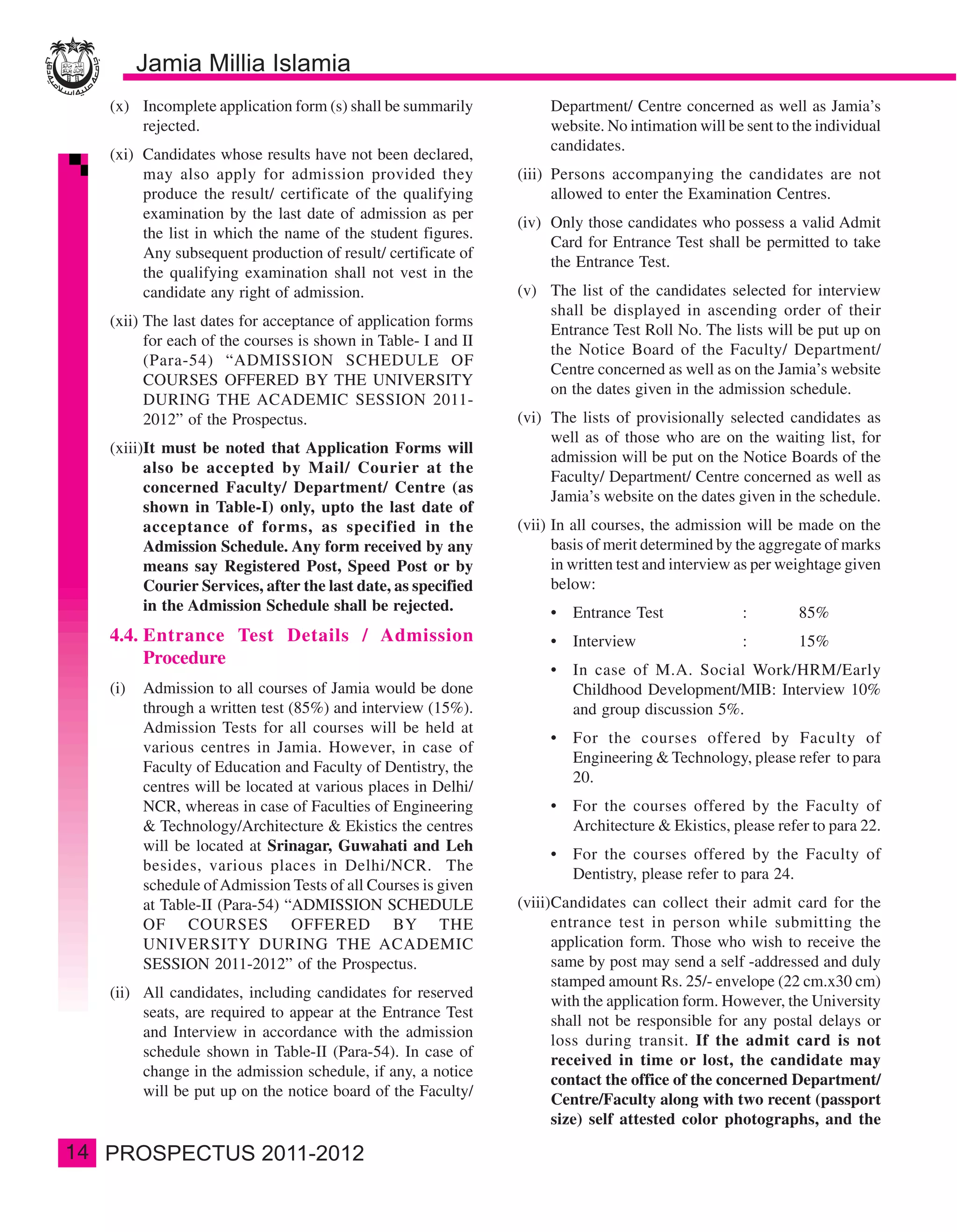 (x) Incomplete application form (s) shall be summarily           Department/ Centre concerned as well as Jamia’s
         rejected.                                                    website. No intimation will be sent to the individual
                                                                      candidates.
     (xi) Candidates whose results have not been declared,
          may also apply for admission provided they             (iii) Persons accompanying the candidates are not
          produce the result/ certificate of the qualifying            allowed to enter the Examination Centres.
          examination by the last date of admission as per
                                                                 (iv) Only those candidates who possess a valid Admit
          the list in which the name of the student figures.
                                                                      Card for Entrance Test shall be permitted to take
          Any subsequent production of result/ certificate of
                                                                      the Entrance Test.
          the qualifying examination shall not vest in the
          candidate any right of admission.                      (v) The list of the candidates selected for interview
                                                                     shall be displayed in ascending order of their
     (xii) The last dates for acceptance of application forms
                                                                     Entrance Test Roll No. The lists will be put up on
           for each of the courses is shown in Table- I and II
                                                                     the Notice Board of the Faculty/ Department/
           (Para-54) “ADMISSION SCHEDULE OF
                                                                     Centre concerned as well as on the Jamia’s website
           COURSES OFFERED BY THE UNIVERSITY
                                                                     on the dates given in the admission schedule.
           DURING THE ACADEMIC SESSION 2011-
           2012” of the Prospectus.                              (vi) The lists of provisionally selected candidates as
                                                                      well as of those who are on the waiting list, for
     (xiii)It must be noted that Application Forms will
                                                                      admission will be put on the Notice Boards of the
           also be accepted by Mail/ Courier at the
                                                                      Faculty/ Department/ Centre concerned as well as
           concerned Faculty/ Department/ Centre (as
                                                                      Jamia’s website on the dates given in the schedule.
           shown in Table-I) only, upto the last date of
           acceptance of forms, as specified in the              (vii) In all courses, the admission will be made on the
           Admission Schedule. Any form received by any                basis of merit determined by the aggregate of marks
           means say Registered Post, Speed Post or by                 in written test and interview as per weightage given
           Courier Services, after the last date, as specified         below:
           in the Admission Schedule shall be rejected.               •   Entrance Test             :        85%
     4.4. Entrance Test Details / Admission                           •   Interview                 :        15%
          Procedure
                                                                      •   In case of M.A. Social Work/HRM/Early
     (i)   Admission to all courses of Jamia would be done                Childhood Development/MIB: Interview 10%
           through a written test (85%) and interview (15%).              and group discussion 5%.
           Admission Tests for all courses will be held at
                                                                      •   For the courses offered by Faculty of
           various centres in Jamia. However, in case of
                                                                          Engineering & Technology, please refer to para
           Faculty of Education and Faculty of Dentistry, the
                                                                          20.
           centres will be located at various places in Delhi/
           NCR, whereas in case of Faculties of Engineering           •   For the courses offered by the Faculty of
           & Technology/Architecture & Ekistics the centres               Architecture & Ekistics, please refer to para 22.
           will be located at Srinagar, Guwahati and Leh
                                                                      •   For the courses offered by the Faculty of
           besides, various places in Delhi/NCR. The
                                                                          Dentistry, please refer to para 24.
           schedule of Admission Tests of all Courses is given
           at Table-II (Para-54) “ADMISSION SCHEDULE             (viii)Candidates can collect their admit card for the
           OF COURSES OFFERED BY THE                                   entrance test in person while submitting the
           UNIVERSITY DURING THE ACADEMIC                              application form. Those who wish to receive the
           SESSION 2011-2012” of the Prospectus.                       same by post may send a self -addressed and duly
                                                                       stamped amount Rs. 25/- envelope (22 cm.x30 cm)
     (ii) All candidates, including candidates for reserved
                                                                       with the application form. However, the University
          seats, are required to appear at the Entrance Test
                                                                       shall not be responsible for any postal delays or
          and Interview in accordance with the admission
                                                                       loss during transit. If the admit card is not
          schedule shown in Table-II (Para-54). In case of
                                                                       received in time or lost, the candidate may
          change in the admission schedule, if any, a notice
                                                                       contact the office of the concerned Department/
          will be put up on the notice board of the Faculty/
                                                                       Centre/Faculty along with two recent (passport
                                                                       size) self attested color photographs, and the

14
 