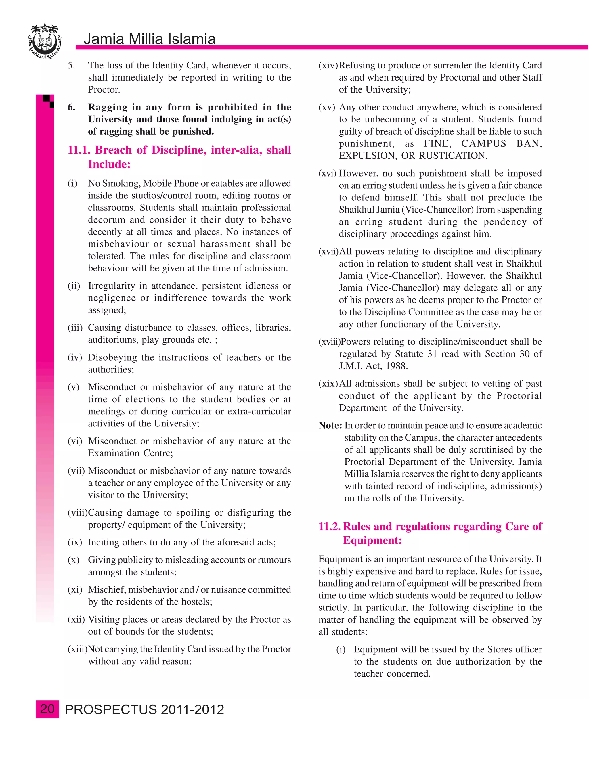 5.    The loss of the Identity Card, whenever it occurs,     (xiv)Refusing to produce or surrender the Identity Card
           shall immediately be reported in writing to the             as and when required by Proctorial and other Staff
           Proctor.                                                    of the University;
     6.    Ragging in any form is prohibited in the               (xv) Any other conduct anywhere, which is considered
           University and those found indulging in act(s)              to be unbecoming of a student. Students found
           of ragging shall be punished.                               guilty of breach of discipline shall be liable to such
                                                                       punishment, as FINE, CAMPUS BAN,
     11.1. Breach of Discipline, inter-alia, shall                     EXPULSION, OR RUSTICATION.
         Include:
                                                                  (xvi) However, no such punishment shall be imposed
     (i)   No Smoking, Mobile Phone or eatables are allowed             on an erring student unless he is given a fair chance
           inside the studios/control room, editing rooms or            to defend himself. This shall not preclude the
           classrooms. Students shall maintain professional             Shaikhul Jamia (Vice-Chancellor) from suspending
           decorum and consider it their duty to behave                 an erring student during the pendency of
           decently at all times and places. No instances of            disciplinary proceedings against him.
           misbehaviour or sexual harassment shall be
           tolerated. The rules for discipline and classroom      (xvii)All powers relating to discipline and disciplinary
           behaviour will be given at the time of admission.            action in relation to student shall vest in Shaikhul
                                                                        Jamia (Vice-Chancellor). However, the Shaikhul
     (ii) Irregularity in attendance, persistent idleness or            Jamia (Vice-Chancellor) may delegate all or any
          negligence or indifference towards the work                   of his powers as he deems proper to the Proctor or
          assigned;                                                     to the Discipline Committee as the case may be or
     (iii) Causing disturbance to classes, offices, libraries,          any other functionary of the University.
           auditoriums, play grounds etc. ;                       (xviii)Powers relating to discipline/misconduct shall be
     (iv) Disobeying the instructions of teachers or the                regulated by Statute 31 read with Section 30 of
          authorities;                                                  J.M.I. Act, 1988.

     (v) Misconduct or misbehavior of any nature at the           (xix)All admissions shall be subject to vetting of past
         time of elections to the student bodies or at                 conduct of the applicant by the Proctorial
         meetings or during curricular or extra-curricular             Department of the University.
         activities of the University;                            Note: In order to maintain peace and to ensure academic
     (vi) Misconduct or misbehavior of any nature at the                stability on the Campus, the character antecedents
          Examination Centre;                                           of all applicants shall be duly scrutinised by the
                                                                        Proctorial Department of the University. Jamia
     (vii) Misconduct or misbehavior of any nature towards              Millia Islamia reserves the right to deny applicants
           a teacher or any employee of the University or any           with tainted record of indiscipline, admission(s)
           visitor to the University;                                   on the rolls of the University.
     (viii)Causing damage to spoiling or disfiguring the
           property/ equipment of the University;                 11.2. Rules and regulations regarding Care of
     (ix) Inciting others to do any of the aforesaid acts;              Equipment:
     (x) Giving publicity to misleading accounts or rumours       Equipment is an important resource of the University. It
         amongst the students;                                    is highly expensive and hard to replace. Rules for issue,
                                                                  handling and return of equipment will be prescribed from
     (xi) Mischief, misbehavior and / or nuisance committed
                                                                  time to time which students would be required to follow
          by the residents of the hostels;
                                                                  strictly. In particular, the following discipline in the
     (xii) Visiting places or areas declared by the Proctor as    matter of handling the equipment will be observed by
           out of bounds for the students;                        all students:
     (xiii)Not carrying the Identity Card issued by the Proctor       (i) Equipment will be issued by the Stores officer
           without any valid reason;                                      to the students on due authorization by the
                                                                          teacher concerned.


20
 