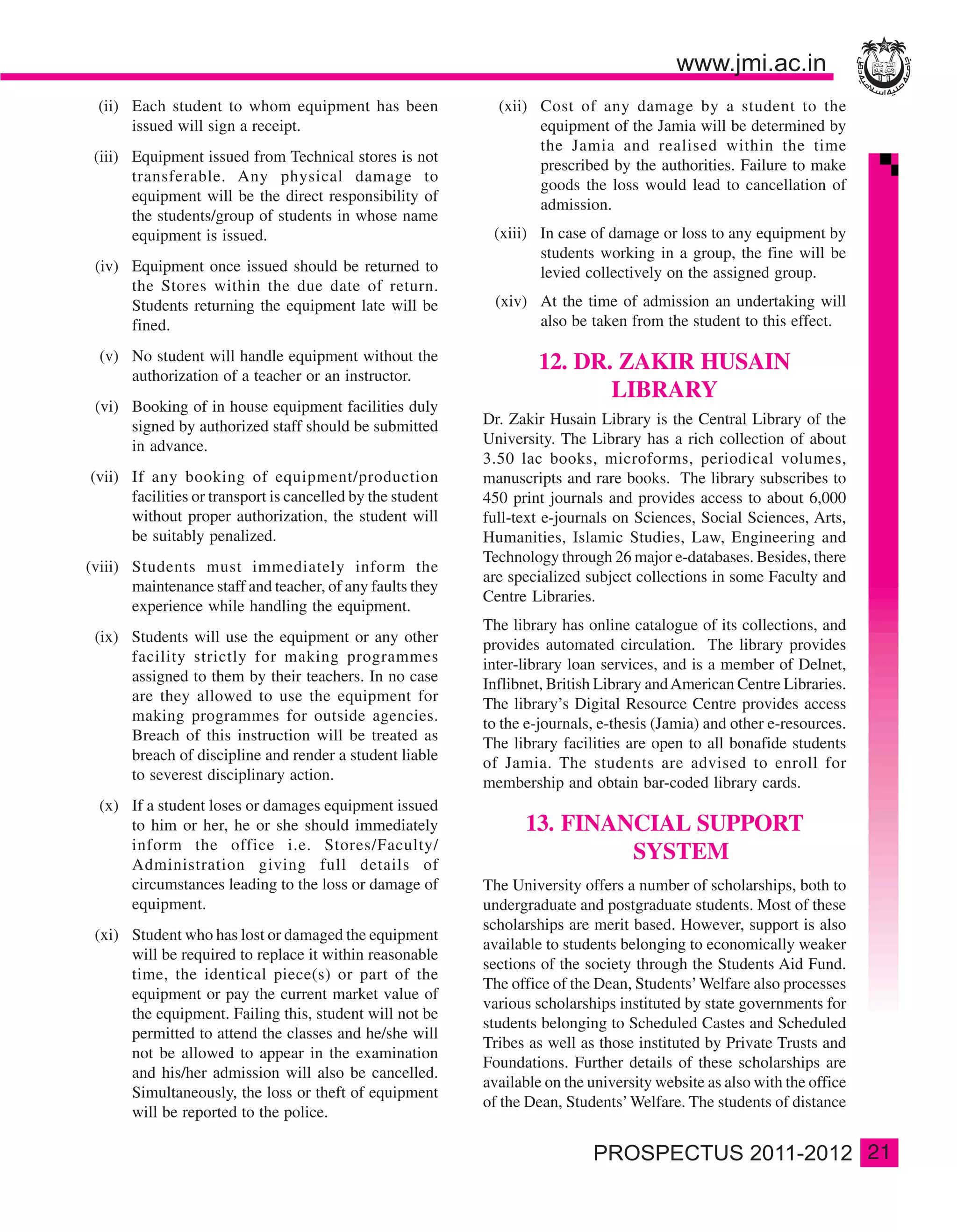 (ii) Each student to whom equipment has been                (xii) Cost of any damage by a student to the
       issued will sign a receipt.                                  equipment of the Jamia will be determined by
                                                                    the Jamia and realised within the time
 (iii) Equipment issued from Technical stores is not
                                                                    prescribed by the authorities. Failure to make
       transferable. Any physical damage to
                                                                    goods the loss would lead to cancellation of
       equipment will be the direct responsibility of
                                                                    admission.
       the students/group of students in whose name
       equipment is issued.                                  (xiii) In case of damage or loss to any equipment by
                                                                    students working in a group, the fine will be
 (iv) Equipment once issued should be returned to                   levied collectively on the assigned group.
      the Stores within the due date of return.
      Students returning the equipment late will be          (xiv) At the time of admission an undertaking will
      fined.                                                       also be taken from the student to this effect.

  (v) No student will handle equipment without the                   12. DR. ZAKIR HUSAIN
      authorization of a teacher or an instructor.
                                                                            LIBRARY
 (vi) Booking of in house equipment facilities duly
      signed by authorized staff should be submitted        Dr. Zakir Husain Library is the Central Library of the
      in advance.                                           University. The Library has a rich collection of about
                                                            3.50 lac books, microforms, periodical volumes,
(vii) If any booking of equipment/production                manuscripts and rare books. The library subscribes to
      facilities or transport is cancelled by the student   450 print journals and provides access to about 6,000
      without proper authorization, the student will        full-text e-journals on Sciences, Social Sciences, Arts,
      be suitably penalized.                                Humanities, Islamic Studies, Law, Engineering and
                                                            Technology through 26 major e-databases. Besides, there
(viii) Students must immediately inform the
                                                            are specialized subject collections in some Faculty and
       maintenance staff and teacher, of any faults they
                                                            Centre Libraries.
       experience while handling the equipment.
                                                            The library has online catalogue of its collections, and
 (ix) Students will use the equipment or any other          provides automated circulation. The library provides
      facility strictly for making programmes               inter-library loan services, and is a member of Delnet,
      assigned to them by their teachers. In no case        Inflibnet, British Library and American Centre Libraries.
      are they allowed to use the equipment for             The library’s Digital Resource Centre provides access
      making programmes for outside agencies.               to the e-journals, e-thesis (Jamia) and other e-resources.
      Breach of this instruction will be treated as         The library facilities are open to all bonafide students
      breach of discipline and render a student liable      of Jamia. The students are advised to enroll for
      to severest disciplinary action.                      membership and obtain bar-coded library cards.
  (x) If a student loses or damages equipment issued
      to him or her, he or she should immediately                 13. FINANCIAL SUPPORT
      inform the office i.e. Stores/Faculty/
      Administration giving full details of
                                                                           SYSTEM
      circumstances leading to the loss or damage of        The University offers a number of scholarships, both to
      equipment.                                            undergraduate and postgraduate students. Most of these
                                                            scholarships are merit based. However, support is also
 (xi) Student who has lost or damaged the equipment
                                                            available to students belonging to economically weaker
      will be required to replace it within reasonable
                                                            sections of the society through the Students Aid Fund.
      time, the identical piece(s) or part of the
                                                            The office of the Dean, Students’ Welfare also processes
      equipment or pay the current market value of
                                                            various scholarships instituted by state governments for
      the equipment. Failing this, student will not be
                                                            students belonging to Scheduled Castes and Scheduled
      permitted to attend the classes and he/she will
                                                            Tribes as well as those instituted by Private Trusts and
      not be allowed to appear in the examination
                                                            Foundations. Further details of these scholarships are
      and his/her admission will also be cancelled.
                                                            available on the university website as also with the office
      Simultaneously, the loss or theft of equipment
                                                            of the Dean, Students’ Welfare. The students of distance
      will be reported to the police.

                                                                                                                          21
 
