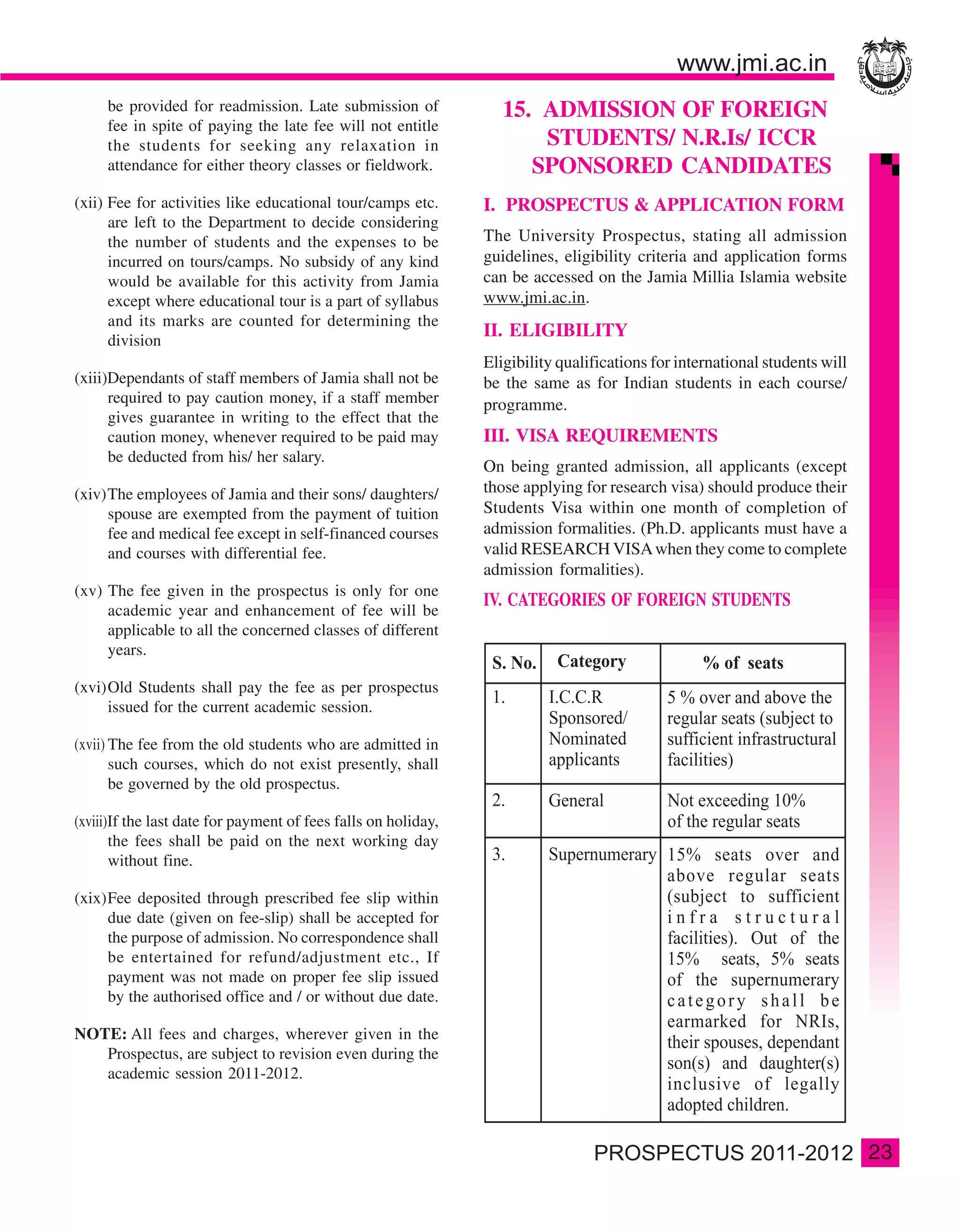 be provided for readmission. Late submission of               15. ADMISSION OF FOREIGN
     fee in spite of paying the late fee will not entitle
     the students for seeking any relaxation in                        STUDENTS/ N.R.Is/ ICCR
     attendance for either theory classes or fieldwork.               SPONSORED CANDIDATES
(xii) Fee for activities like educational tour/camps etc.       I. PROSPECTUS & APPLICATION FORM
      are left to the Department to decide considering
      the number of students and the expenses to be             The University Prospectus, stating all admission
      incurred on tours/camps. No subsidy of any kind           guidelines, eligibility criteria and application forms
      would be available for this activity from Jamia           can be accessed on the Jamia Millia Islamia website
      except where educational tour is a part of syllabus       www.jmi.ac.in.
      and its marks are counted for determining the
                                                                II. ELIGIBILITY
      division
                                                                Eligibility qualifications for international students will
(xiii)Dependants of staff members of Jamia shall not be         be the same as for Indian students in each course/
      required to pay caution money, if a staff member          programme.
      gives guarantee in writing to the effect that the
      caution money, whenever required to be paid may           III. VISA REQUIREMENTS
      be deducted from his/ her salary.
                                                                On being granted admission, all applicants (except
(xiv)The employees of Jamia and their sons/ daughters/          those applying for research visa) should produce their
     spouse are exempted from the payment of tuition            Students Visa within one month of completion of
     fee and medical fee except in self-financed courses        admission formalities. (Ph.D. applicants must have a
     and courses with differential fee.                         valid RESEARCH VISA when they come to complete
                                                                admission formalities).
(xv) The fee given in the prospectus is only for one
                                                                IV. CATEGORIES OF FOREIGN STUDENTS
     academic year and enhancement of fee will be
     applicable to all the concerned classes of different
     years.

(xvi)Old Students shall pay the fee as per prospectus
     issued for the current academic session.

(xvii) The fee from the old students who are admitted in
       such courses, which do not exist presently, shall
       be governed by the old prospectus.

(xviii)If the last date for payment of fees falls on holiday,
       the fees shall be paid on the next working day
       without fine.

(xix)Fee deposited through prescribed fee slip within
     due date (given on fee-slip) shall be accepted for
     the purpose of admission. No correspondence shall
     be entertained for refund/adjustment etc., If
     payment was not made on proper fee slip issued
     by the authorised office and / or without due date.

NOTE: All fees and charges, wherever given in the
   Prospectus, are subject to revision even during the
   academic session 2011-2012.



                                                                                                                             23
 