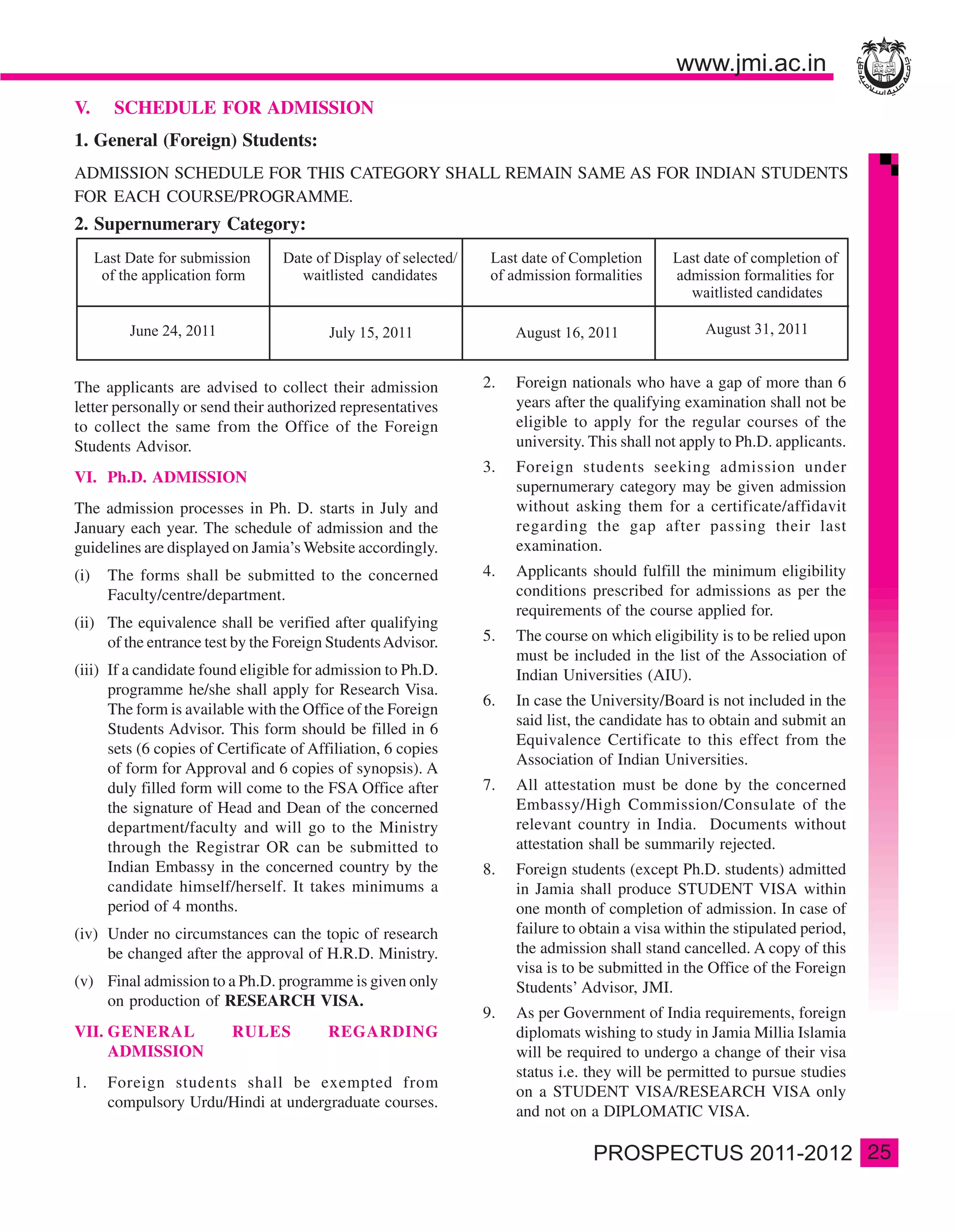 V.    SCHEDULE FOR ADMISSION
1. General (Foreign) Students:
ADMISSION SCHEDULE FOR THIS CATEGORY SHALL REMAIN SAME AS FOR INDIAN STUDENTS
FOR EACH COURSE/PROGRAMME.
2. Supernumerary Category:




The applicants are advised to collect their admission          2.   Foreign nationals who have a gap of more than 6
letter personally or send their authorized representatives          years after the qualifying examination shall not be
to collect the same from the Office of the Foreign                  eligible to apply for the regular courses of the
Students Advisor.                                                   university. This shall not apply to Ph.D. applicants.
                                                               3.   Foreign students seeking admission under
VI. Ph.D. ADMISSION
                                                                    supernumerary category may be given admission
The admission processes in Ph. D. starts in July and                without asking them for a certificate/affidavit
January each year. The schedule of admission and the                regarding the gap after passing their last
guidelines are displayed on Jamia’s Website accordingly.            examination.
(i)   The forms shall be submitted to the concerned            4.   Applicants should fulfill the minimum eligibility
      Faculty/centre/department.                                    conditions prescribed for admissions as per the
                                                                    requirements of the course applied for.
(ii) The equivalence shall be verified after qualifying
     of the entrance test by the Foreign Students Advisor.     5.   The course on which eligibility is to be relied upon
                                                                    must be included in the list of the Association of
(iii) If a candidate found eligible for admission to Ph.D.          Indian Universities (AIU).
      programme he/she shall apply for Research Visa.
                                                               6.   In case the University/Board is not included in the
      The form is available with the Office of the Foreign
                                                                    said list, the candidate has to obtain and submit an
      Students Advisor. This form should be filled in 6
                                                                    Equivalence Certificate to this effect from the
      sets (6 copies of Certificate of Affiliation, 6 copies
                                                                    Association of Indian Universities.
      of form for Approval and 6 copies of synopsis). A
      duly filled form will come to the FSA Office after       7.   All attestation must be done by the concerned
      the signature of Head and Dean of the concerned               Embassy/High Commission/Consulate of the
      department/faculty and will go to the Ministry                relevant country in India. Documents without
      through the Registrar OR can be submitted to                  attestation shall be summarily rejected.
      Indian Embassy in the concerned country by the           8.   Foreign students (except Ph.D. students) admitted
      candidate himself/herself. It takes minimums a                in Jamia shall produce STUDENT VISA within
      period of 4 months.                                           one month of completion of admission. In case of
(iv) Under no circumstances can the topic of research               failure to obtain a visa within the stipulated period,
     be changed after the approval of H.R.D. Ministry.              the admission shall stand cancelled. A copy of this
                                                                    visa is to be submitted in the Office of the Foreign
(v) Final admission to a Ph.D. programme is given only              Students’ Advisor, JMI.
    on production of RESEARCH VISA.
                                                               9.   As per Government of India requirements, foreign
VII. GENERAL              RULES          REGARDING                  diplomats wishing to study in Jamia Millia Islamia
     ADMISSION                                                      will be required to undergo a change of their visa
                                                                    status i.e. they will be permitted to pursue studies
1.    Foreign students shall be exempted from
                                                                    on a STUDENT VISA/RESEARCH VISA only
      compulsory Urdu/Hindi at undergraduate courses.
                                                                    and not on a DIPLOMATIC VISA.

                                                                                                                             25
 