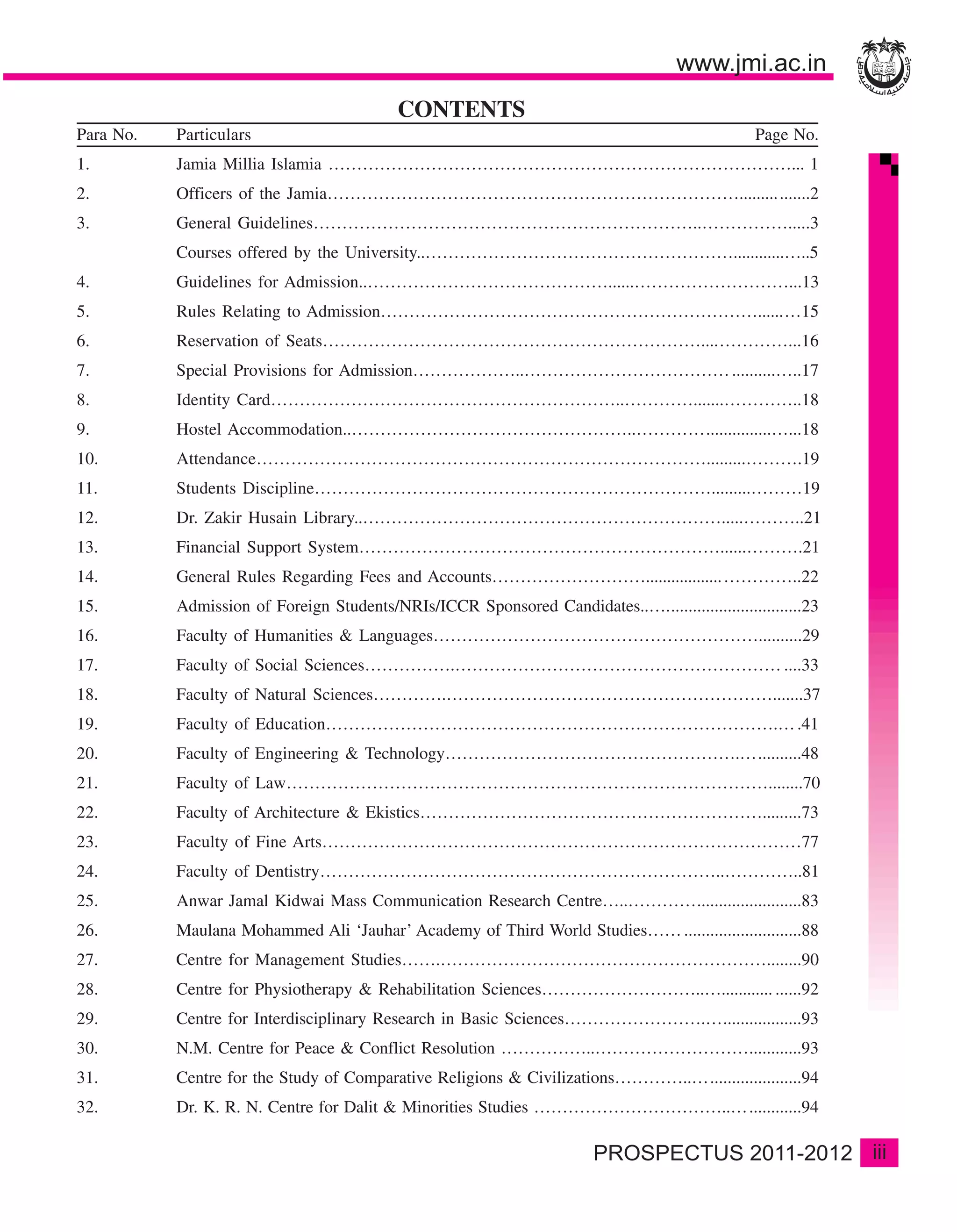CONTENTS
Para No.   Particulars                                                                           Page No.
1.         Jamia Millia Islamia ………………………………………………………………………... 1
2.         Officers of the Jamia………………………………………………………………......... .......2
3.         General Guidelines…………………………………………………………..…………….....3
           Courses offered by the University..………………………………………………............…..5
4.         Guidelines for Admission..……………………………………......………………………...13
5.         Rules Relating to Admission…………………………………………………………......…15
6.         Reservation of Seats…………………………………………………………....…………...16
7.         Special Provisions for Admission………………..……………………………… ..........…..17
8.         Identity Card……………………………………………………..………….......…………..18
9.         Hostel Accommodation..…………………………………………..…………...............…...18
10.        Attendance…………………………………………………………………….........……….19
11.        Students Discipline…………………………………………………………….........………19
12.        Dr. Zakir Husain Library..……………………………………………………….....………..21
13.        Financial Support System………………………………………………………......……….21
14.        General Rules Regarding Fees and Accounts………………………..................…………..22
15.        Admission of Foreign Students/NRIs/ICCR Sponsored Candidates..…...............................23
16.        Faculty of Humanities & Languages…………………………………………………..........29
17.        Faculty of Social Sciences…………….………………………………………………… ....33
18.        Faculty of Natural Sciences………….………………………………………………….......37
19.        Faculty of Education…………………………………………………………………….… .41
20.        Faculty of Engineering & Technology…………………………………………….…..........48
21.        Faculty of Law…………………………………………………………………………........70
22.        Faculty of Architecture & Ekistics…………………………………………………….........73
23.        Faculty of Fine Arts…………………………………………………………………………77
24.        Faculty of Dentistry……………………………………………………………..…………..81
25.        Anwar Jamal Kidwai Mass Communication Research Centre…..…………........................83
26.        Maulana Mohammed Ali ‘Jauhar’ Academy of Third World Studies…… ...........................88
27.        Centre for Management Studies…….…………………………………………………........90
28.        Centre for Physiotherapy & Rehabilitation Sciences………………………..…............ ......92
29.        Centre for Interdisciplinary Research in Basic Sciences…………………….…..................93
30.        N.M. Centre for Peace & Conflict Resolution ……………..………………………............93
31.        Centre for the Study of Comparative Religions & Civilizations…………..….....................94
32.        Dr. K. R. N. Centre for Dalit & Minorities Studies ……………………………..…............94

                                                                                                              iii
 