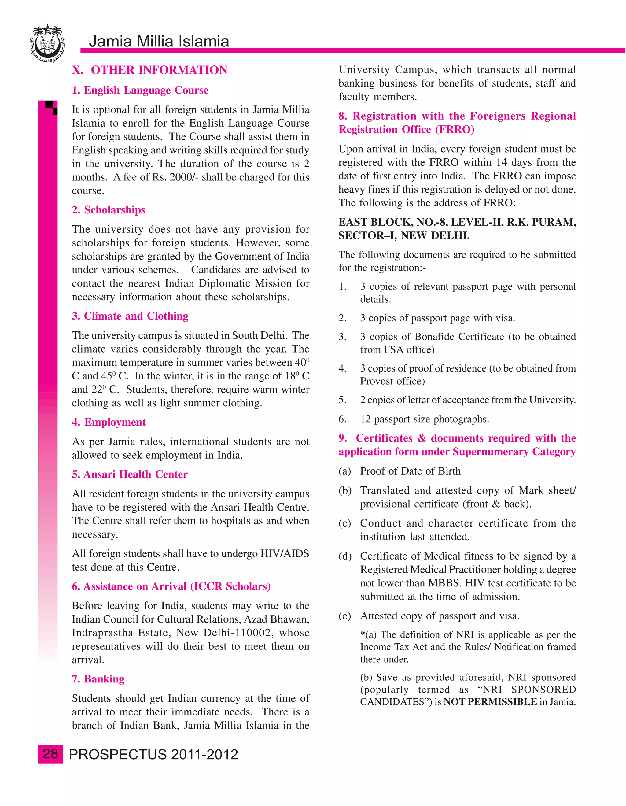 X. OTHER INFORMATION                                      University Campus, which transacts all normal
                                                               banking business for benefits of students, staff and
     1. English Language Course
                                                               faculty members.
     It is optional for all foreign students in Jamia Millia
                                                               8. Registration with the Foreigners Regional
     Islamia to enroll for the English Language Course
                                                               Registration Office (FRRO)
     for foreign students. The Course shall assist them in
     English speaking and writing skills required for study    Upon arrival in India, every foreign student must be
     in the university. The duration of the course is 2        registered with the FRRO within 14 days from the
     months. A fee of Rs. 2000/- shall be charged for this     date of first entry into India. The FRRO can impose
     course.                                                   heavy fines if this registration is delayed or not done.
                                                               The following is the address of FRRO:
     2. Scholarships
                                                               EAST BLOCK, NO.-8, LEVEL-II, R.K. PURAM,
     The university does not have any provision for
                                                               SECTOR–I, NEW DELHI.
     scholarships for foreign students. However, some
     scholarships are granted by the Government of India       The following documents are required to be submitted
     under various schemes. Candidates are advised to          for the registration:-
     contact the nearest Indian Diplomatic Mission for         1.   3 copies of relevant passport page with personal
     necessary information about these scholarships.                details.
     3. Climate and Clothing                                   2.   3 copies of passport page with visa.
     The university campus is situated in South Delhi. The     3.   3 copies of Bonafide Certificate (to be obtained
     climate varies considerably through the year. The              from FSA office)
     maximum temperature in summer varies between 400
                                                               4.   3 copies of proof of residence (to be obtained from
     C and 450 C. In the winter, it is in the range of 180 C        Provost office)
     and 220 C. Students, therefore, require warm winter
     clothing as well as light summer clothing.                5.   2 copies of letter of acceptance from the University.

     4. Employment                                             6.   12 passport size photographs.

     As per Jamia rules, international students are not        9. Certificates & documents required with the
     allowed to seek employment in India.                      application form under Supernumerary Category

     5. Ansari Health Center                                   (a) Proof of Date of Birth

     All resident foreign students in the university campus    (b) Translated and attested copy of Mark sheet/
     have to be registered with the Ansari Health Centre.          provisional certificate (front & back).
     The Centre shall refer them to hospitals as and when      (c) Conduct and character certificate from the
     necessary.                                                    institution last attended.
     All foreign students shall have to undergo HIV/AIDS       (d) Certificate of Medical fitness to be signed by a
     test done at this Centre.                                     Registered Medical Practitioner holding a degree
     6. Assistance on Arrival (ICCR Scholars)                      not lower than MBBS. HIV test certificate to be
                                                                   submitted at the time of admission.
     Before leaving for India, students may write to the
     Indian Council for Cultural Relations, Azad Bhawan,       (e) Attested copy of passport and visa.
     Indraprastha Estate, New Delhi-110002, whose                   *(a) The definition of NRI is applicable as per the
     representatives will do their best to meet them on             Income Tax Act and the Rules/ Notification framed
     arrival.                                                       there under.
     7. Banking                                                     (b) Save as provided aforesaid, NRI sponsored
                                                                    (popularly termed as “NRI SPONSORED
     Students should get Indian currency at the time of             CANDIDATES”) is NOT PERMISSIBLE in Jamia.
     arrival to meet their immediate needs. There is a
     branch of Indian Bank, Jamia Millia Islamia in the

28
 