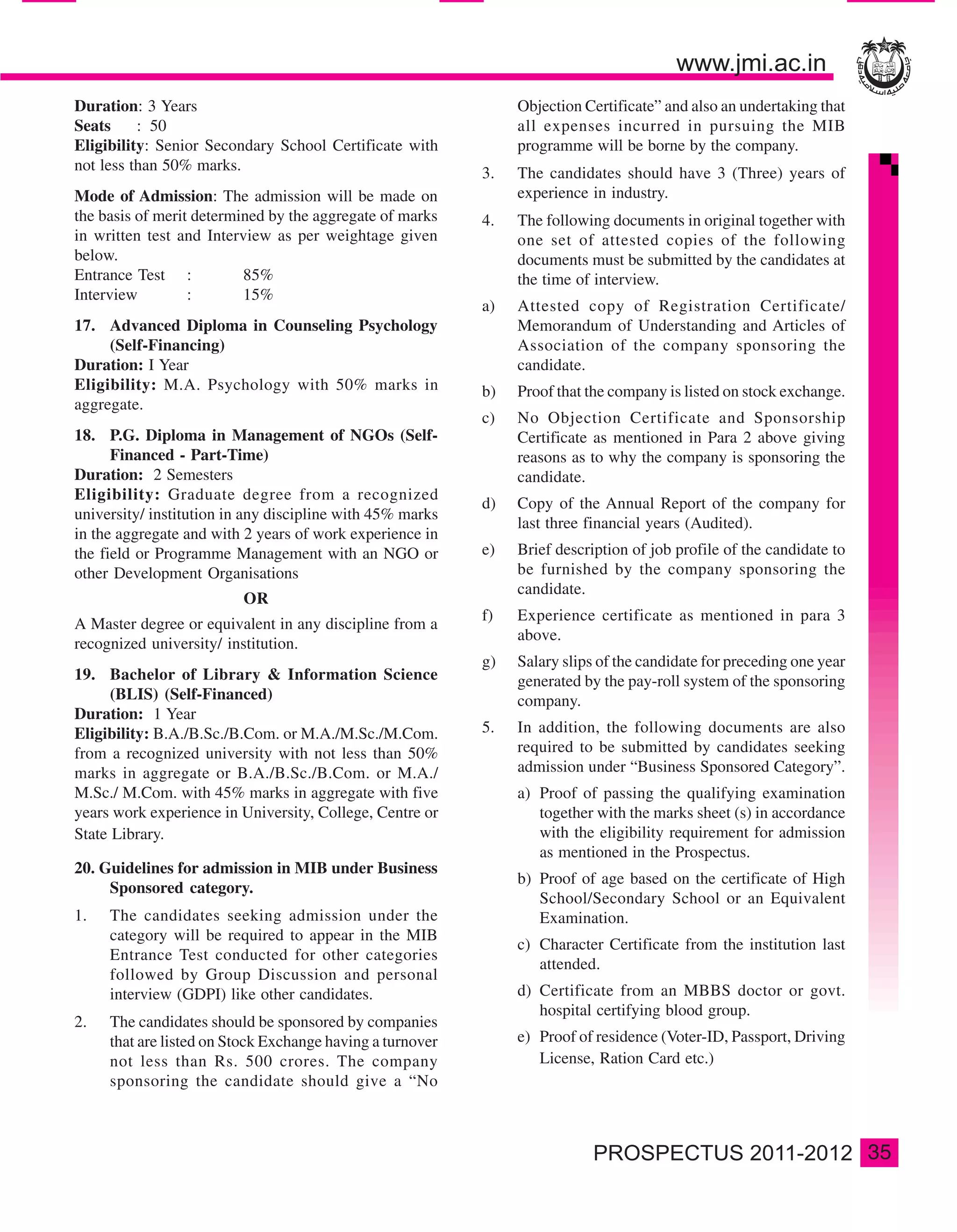 Duration: 3 Years                                               Objection Certificate” and also an undertaking that
Seats     : 50                                                  all expenses incurred in pursuing the MIB
Eligibility: Senior Secondary School Certificate with           programme will be borne by the company.
not less than 50% marks.                                   3.   The candidates should have 3 (Three) years of
Mode of Admission: The admission will be made on                experience in industry.
the basis of merit determined by the aggregate of marks    4.   The following documents in original together with
in written test and Interview as per weightage given            one set of attested copies of the following
below.                                                          documents must be submitted by the candidates at
Entrance Test :           85%                                   the time of interview.
Interview         :       15%
                                                           a)   Attested copy of Registration Certificate/
17. Advanced Diploma in Counseling Psychology                   Memorandum of Understanding and Articles of
     (Self-Financing)                                           Association of the company sponsoring the
Duration: I Year                                                candidate.
Eligibility: M.A. Psychology with 50% marks in             b)   Proof that the company is listed on stock exchange.
aggregate.
                                                           c)   No Objection Certificate and Sponsorship
18. P.G. Diploma in Management of NGOs (Self-                   Certificate as mentioned in Para 2 above giving
      Financed - Part-Time)                                     reasons as to why the company is sponsoring the
Duration: 2 Semesters                                           candidate.
Eligibility: Graduate degree from a recognized
                                                           d)   Copy of the Annual Report of the company for
university/ institution in any discipline with 45% marks
                                                                last three financial years (Audited).
in the aggregate and with 2 years of work experience in
the field or Programme Management with an NGO or           e)   Brief description of job profile of the candidate to
other Development Organisations                                 be furnished by the company sponsoring the
                                                                candidate.
                          OR
                                                           f)   Experience certificate as mentioned in para 3
A Master degree or equivalent in any discipline from a
                                                                above.
recognized university/ institution.
                                                           g)   Salary slips of the candidate for preceding one year
19. Bachelor of Library & Information Science                   generated by the pay-roll system of the sponsoring
      (BLIS) (Self-Financed)                                    company.
Duration: 1 Year
Eligibility: B.A./B.Sc./B.Com. or M.A./M.Sc./M.Com.        5.   In addition, the following documents are also
from a recognized university with not less than 50%             required to be submitted by candidates seeking
marks in aggregate or B.A./B.Sc./B.Com. or M.A./                admission under “Business Sponsored Category”.
M.Sc./ M.Com. with 45% marks in aggregate with five             a) Proof of passing the qualifying examination
years work experience in University, College, Centre or            together with the marks sheet (s) in accordance
State Library.                                                     with the eligibility requirement for admission
                                                                   as mentioned in the Prospectus.
20. Guidelines for admission in MIB under Business
                                                                b) Proof of age based on the certificate of High
     Sponsored category.
                                                                   School/Secondary School or an Equivalent
1.   The candidates seeking admission under the                    Examination.
     category will be required to appear in the MIB
                                                                c) Character Certificate from the institution last
     Entrance Test conducted for other categories
                                                                   attended.
     followed by Group Discussion and personal
     interview (GDPI) like other candidates.                    d) Certificate from an MBBS doctor or govt.
                                                                   hospital certifying blood group.
2.   The candidates should be sponsored by companies
     that are listed on Stock Exchange having a turnover        e) Proof of residence (Voter-ID, Passport, Driving
     not less than Rs. 500 crores. The company                     License, Ration Card etc.)
     sponsoring the candidate should give a “No



                                                                                                                       35
 