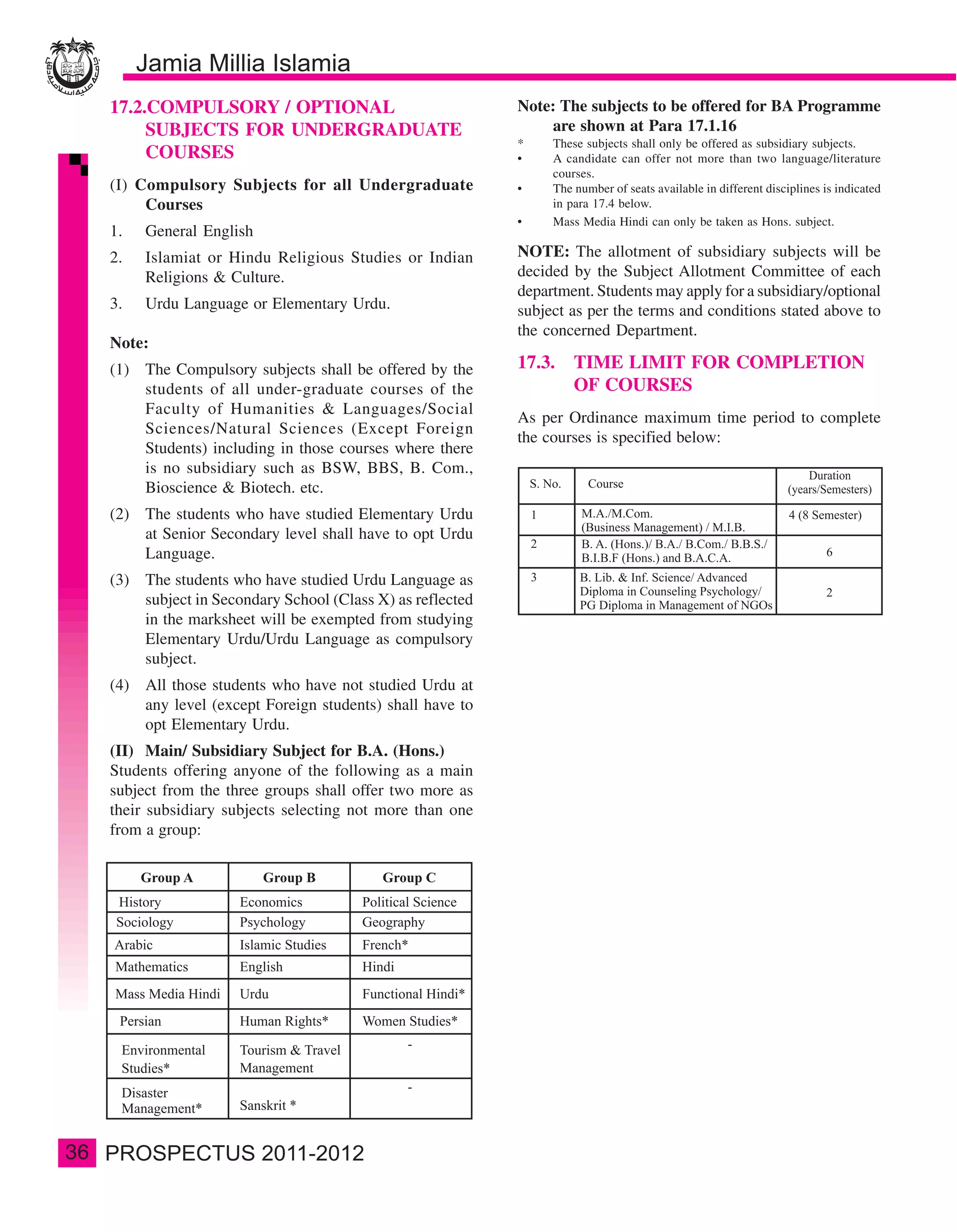 17.2.COMPULSORY / OPTIONAL                               Note: The subjects to be offered for BA Programme
          SUBJECTS FOR UNDERGRADUATE                               are shown at Para 17.1.16
                                                              *    These subjects shall only be offered as subsidiary subjects.
          COURSES                                             •    A candidate can offer not more than two language/literature
                                                                   courses.
     (I) Compulsory Subjects for all Undergraduate            •    The number of seats available in different disciplines is indicated
          Courses                                                  in para 17.4 below.
                                                              •    Mass Media Hindi can only be taken as Hons. subject.
     1.   General English
     2.   Islamiat or Hindu Religious Studies or Indian       NOTE: The allotment of subsidiary subjects will be
          Religions & Culture.                                decided by the Subject Allotment Committee of each
                                                              department. Students may apply for a subsidiary/optional
     3.   Urdu Language or Elementary Urdu.                   subject as per the terms and conditions stated above to
                                                              the concerned Department.
     Note:
     (1) The Compulsory subjects shall be offered by the      17.3. TIME LIMIT FOR COMPLETION
         students of all under-graduate courses of the              OF COURSES
         Faculty of Humanities & Languages/Social
                                                              As per Ordinance maximum time period to complete
         Sciences/Natural Sciences (Except Foreign
                                                              the courses is specified below:
         Students) including in those courses where there
         is no subsidiary such as BSW, BBS, B. Com.,
         Bioscience & Biotech. etc.
     (2) The students who have studied Elementary Urdu
         at Senior Secondary level shall have to opt Urdu
         Language.
     (3) The students who have studied Urdu Language as
         subject in Secondary School (Class X) as reflected
         in the marksheet will be exempted from studying
         Elementary Urdu/Urdu Language as compulsory
         subject.
     (4) All those students who have not studied Urdu at
         any level (except Foreign students) shall have to
         opt Elementary Urdu.
     (II) Main/ Subsidiary Subject for B.A. (Hons.)
     Students offering anyone of the following as a main
     subject from the three groups shall offer two more as
     their subsidiary subjects selecting not more than one
     from a group:




36
 